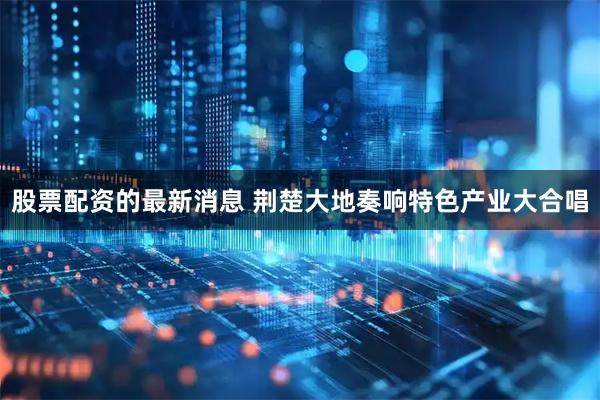 股票配资的最新消息 荆楚大地奏响特色产业大合唱
