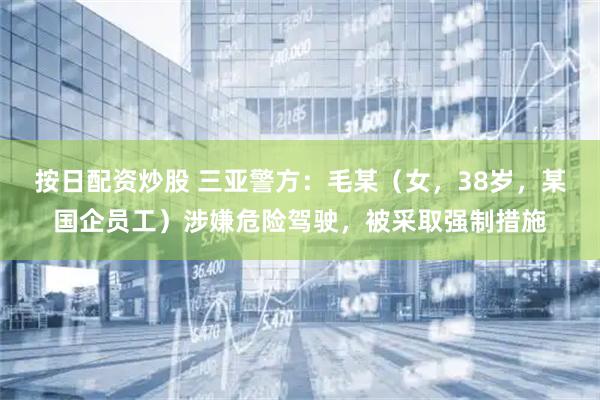 按日配资炒股 三亚警方：毛某（女，38岁，某国企员工）涉嫌危险驾驶，被采取强制措施