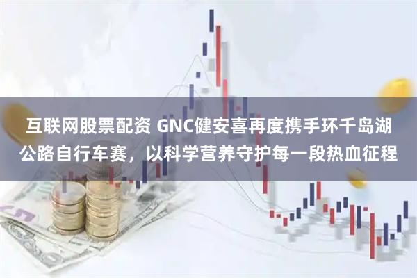 互联网股票配资 GNC健安喜再度携手环千岛湖公路自行车赛，以科学营养守护每一段热血征程