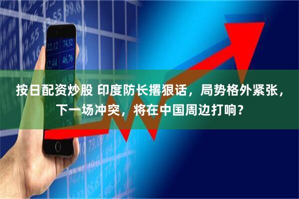 按日配资炒股 印度防长撂狠话，局势格外紧张，下一场冲突，将在中国周边打响？